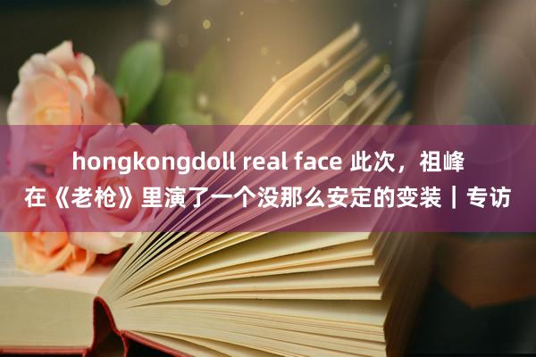 hongkongdoll real face 此次，祖峰在《老枪》里演了一个没那么安定的变装｜专访