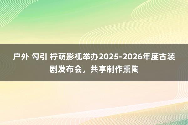 户外 勾引 柠萌影视举办2025-2026年度古装剧发布会，共享制作熏陶