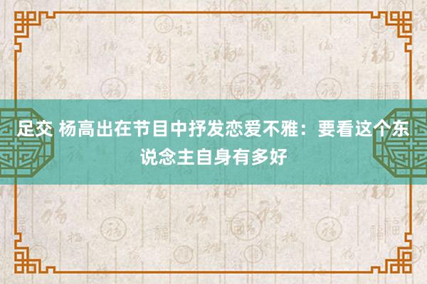 足交 杨高出在节目中抒发恋爱不雅：要看这个东说念主自身有多好