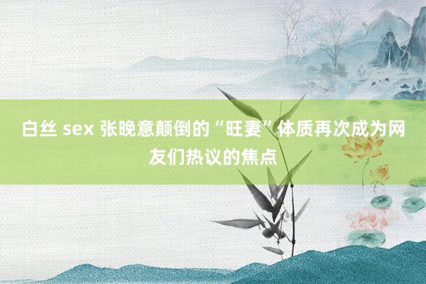 白丝 sex 张晚意颠倒的“旺妻”体质再次成为网友们热议的焦点