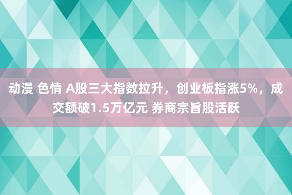 动漫 色情 A股三大指数拉升，创业板指涨5%，成交额破1.5万亿元 券商宗旨股活跃