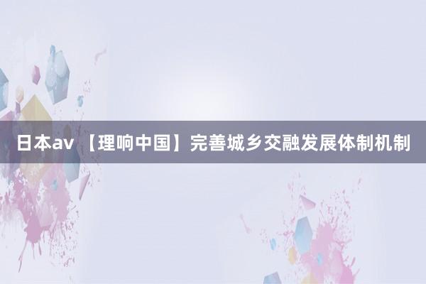 日本av 【理响中国】完善城乡交融发展体制机制