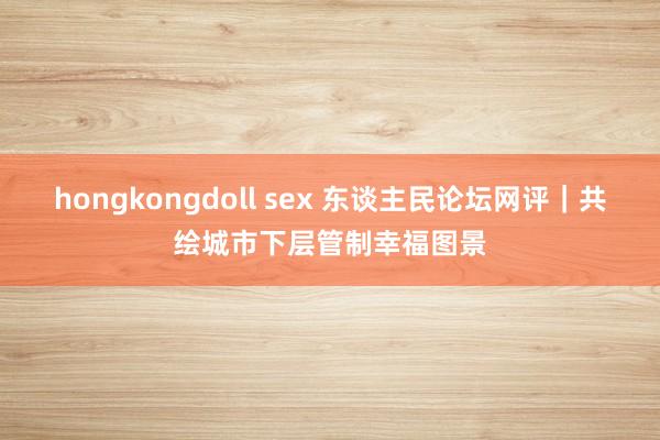 hongkongdoll sex 东谈主民论坛网评｜共绘城市下层管制幸福图景