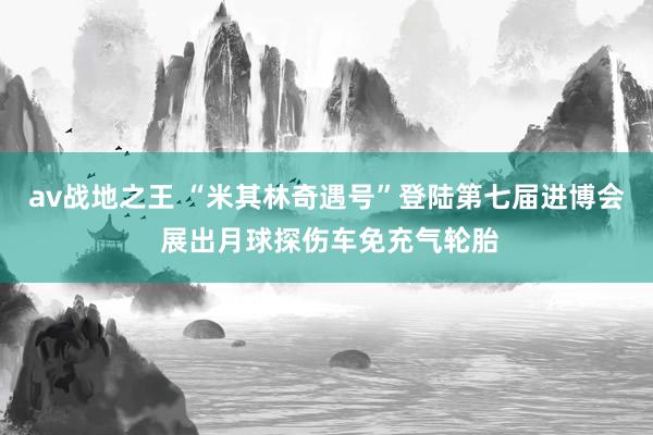 av战地之王 “米其林奇遇号”登陆第七届进博会 展出月球探伤车免充气轮胎