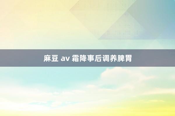 麻豆 av 霜降事后调养脾胃