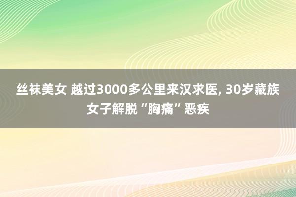 丝袜美女 越过3000多公里来汉求医， 30岁藏族女子解脱“胸痛”恶疾