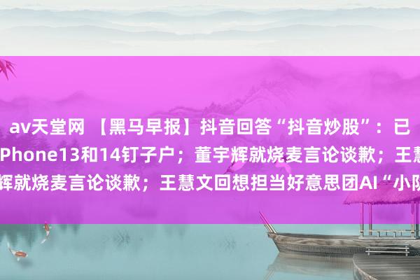 av天堂网 【黑马早报】抖音回答“抖音炒股”：已在要点处置；苹果喊话iPhone13和14钉子户；董宇辉就烧麦言论谈歉；王慧文回想担当好意思团AI“小队长”...