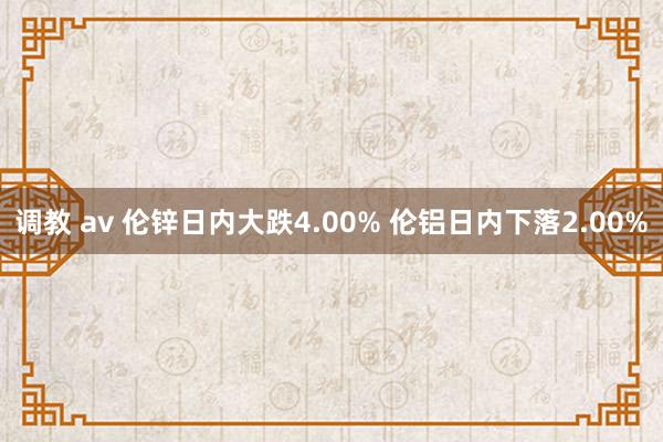 调教 av 伦锌日内大跌4.00% 伦铝日内下落2.00%