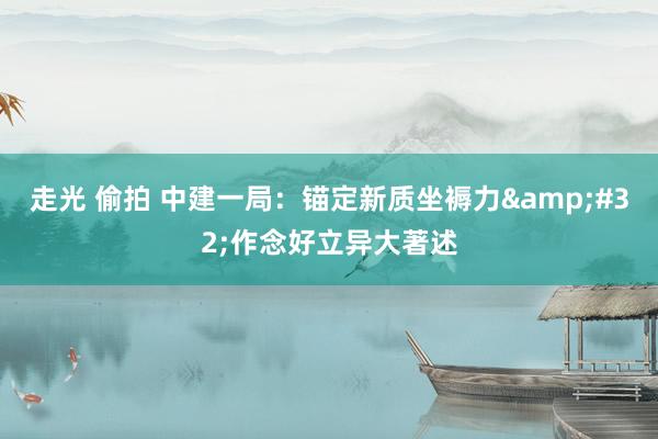 走光 偷拍 中建一局：锚定新质坐褥力&#32;作念好立异大著述