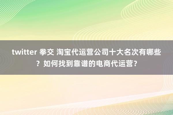 twitter 拳交 淘宝代运营公司十大名次有哪些？如何找到靠谱的电商代运营？