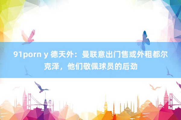 91porn y 德天外：曼联意出门售或外租都尔克泽，他们敬佩球员的后劲