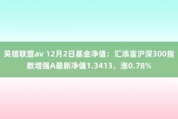 英雄联盟av 12月2日基金净值：汇添富沪深300指数增强A最新净值1.3413，涨0.78%