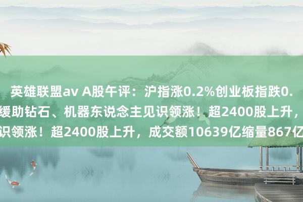 英雄联盟av A股午评：沪指涨0.2%创业板指跌0.35%北证50涨1.57%，缓助钻石、机器东说念主见识领涨！超2400股上升，成交额10639亿缩量867亿