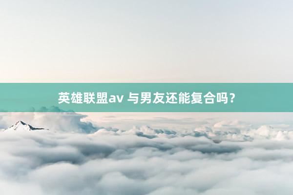 英雄联盟av 与男友还能复合吗？