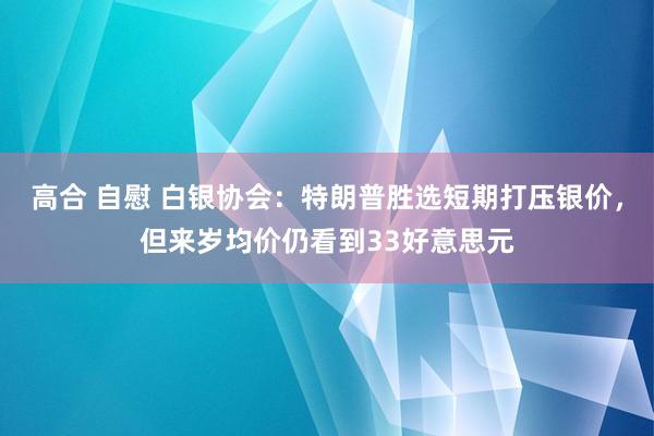 高合 自慰 白银协会：特朗普胜选短期打压银价，但来岁均价仍看到33好意思元