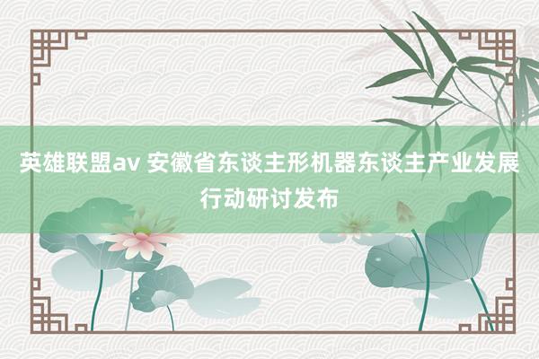 英雄联盟av 安徽省东谈主形机器东谈主产业发展行动研讨发布