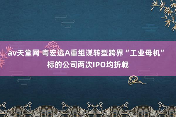 av天堂网 粤宏远A重组谋转型跨界“工业母机” 标的公司两次IPO均折戟