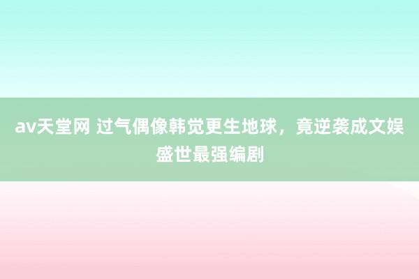 av天堂网 过气偶像韩觉更生地球，竟逆袭成文娱盛世最强编剧