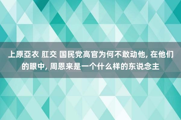 上原亞衣 肛交 国民党高官为何不敢动他， 在他们的眼中， 周恩来是一个什么样的东说念主