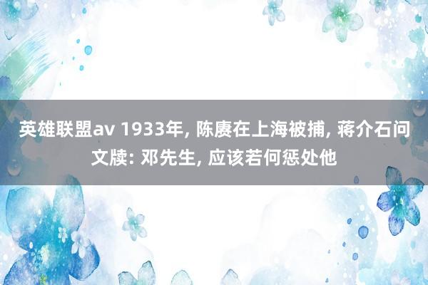 英雄联盟av 1933年， 陈赓在上海被捕， 蒋介石问文牍: 邓先生， 应该若何惩处他