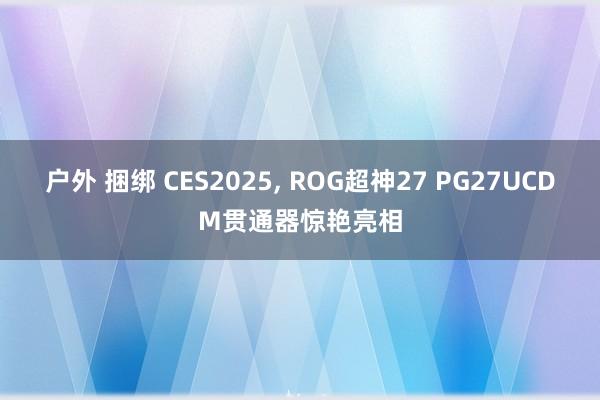 户外 捆绑 CES2025， ROG超神27 PG27UCDM贯通器惊艳亮相