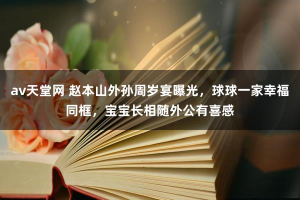 av天堂网 赵本山外孙周岁宴曝光，球球一家幸福同框，宝宝长相随外公有喜感