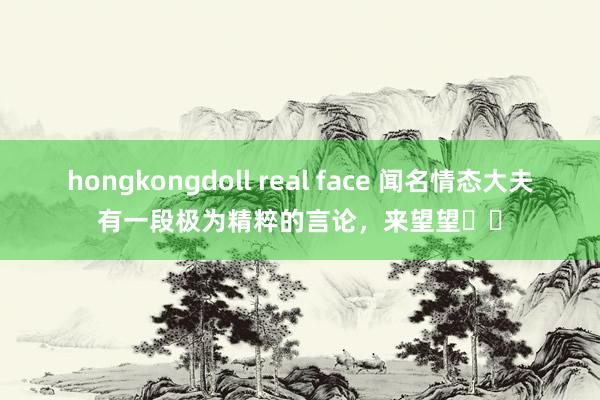 hongkongdoll real face 闻名情态大夫有一段极为精粹的言论，来望望​​