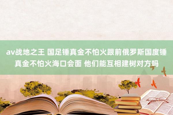 av战地之王 国足锤真金不怕火跟前俄罗斯国度锤真金不怕火海口会面 他们能互相建树对方吗