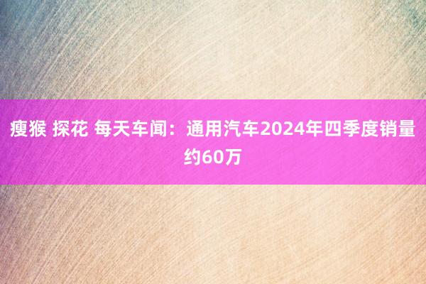 瘦猴 探花 每天车闻：通用汽车2024年四季度销量约60万