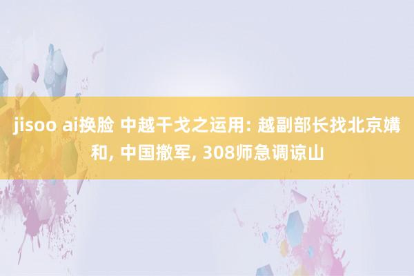 jisoo ai换脸 中越干戈之运用: 越副部长找北京媾和， 中国撤军， 308师急调谅山