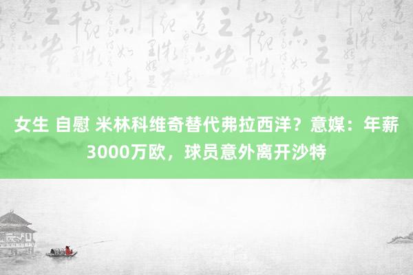 女生 自慰 米林科维奇替代弗拉西洋？意媒：年薪3000万欧，球员意外离开沙特