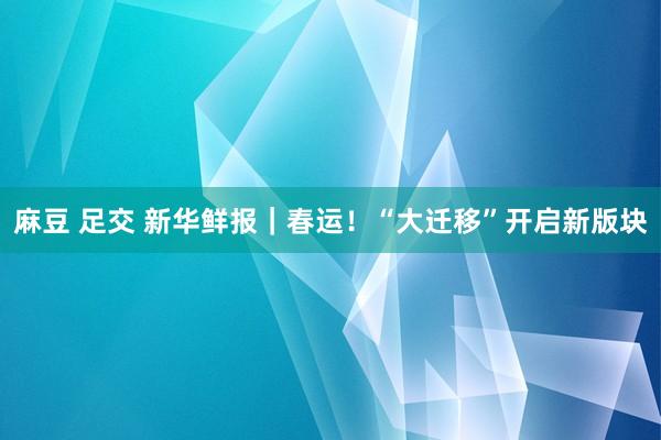 麻豆 足交 新华鲜报｜春运！“大迁移”开启新版块