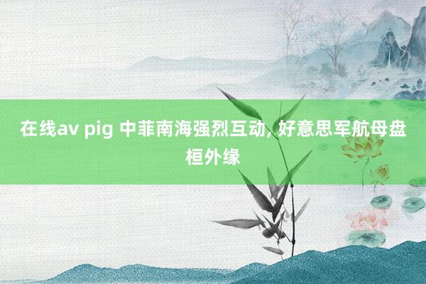 在线av pig 中菲南海强烈互动， 好意思军航母盘桓外缘