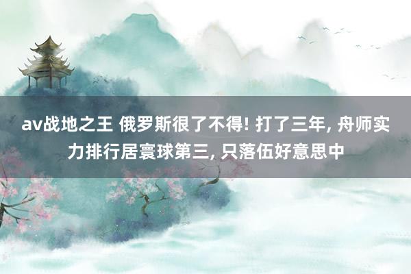 av战地之王 俄罗斯很了不得! 打了三年， 舟师实力排行居寰球第三， 只落伍好意思中