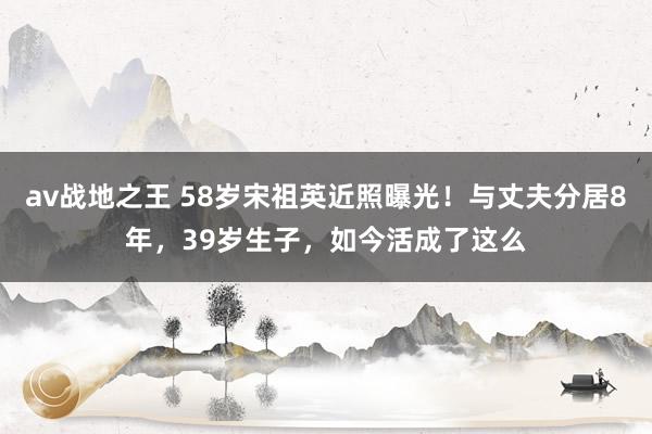 av战地之王 58岁宋祖英近照曝光！与丈夫分居8年，39岁生子，如今活成了这么