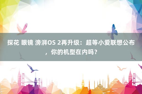 探花 眼镜 滂湃OS 2再升级：超等小爱联想公布，你的机型在内吗？