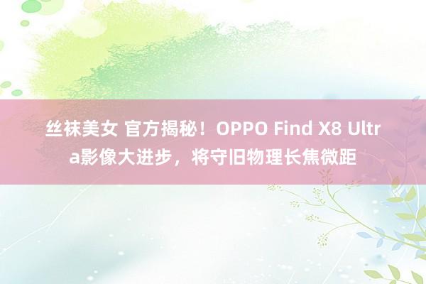 丝袜美女 官方揭秘！OPPO Find X8 Ultra影像大进步，将守旧物理长焦微距